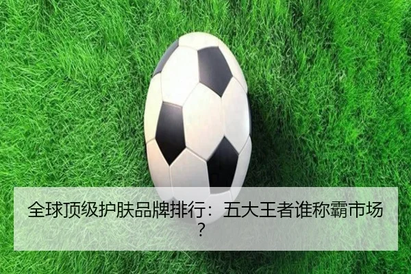 全球顶级护肤品牌排行：五大王者谁称霸市场？