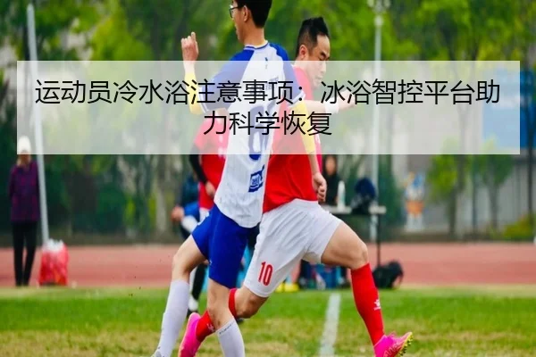 运动员冷水浴注意事项:冰浴智控平台助力科学恢复