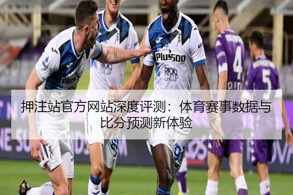 押注站官方网站深度评测：体育赛事数据与比分预测新体验